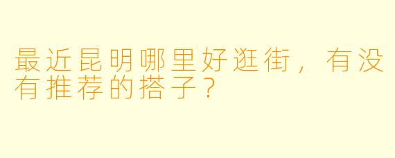 最近昆明哪里好逛街，有没有推荐的搭子？