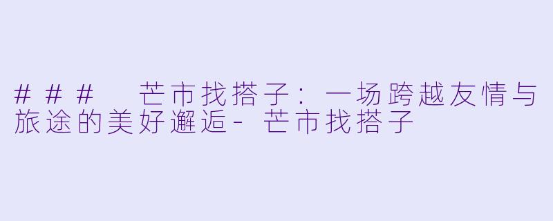 ### 芒市找搭子:一场跨越友情与旅途的美好邂逅