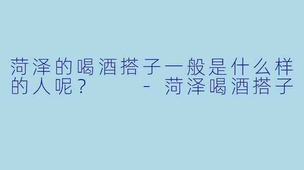 菏泽的喝酒搭子一般是什么样的人呢？  