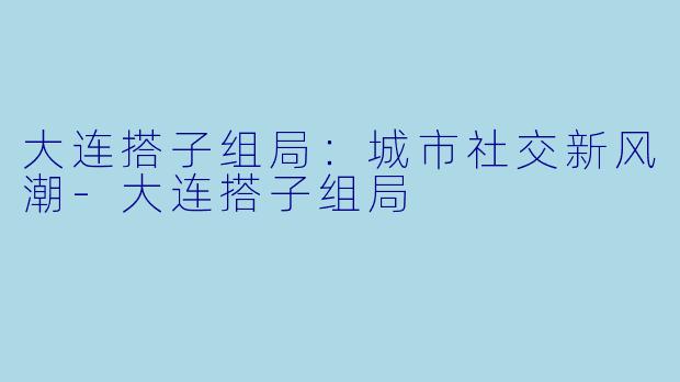 大连搭子组局：城市社交新风潮-大连搭子组局