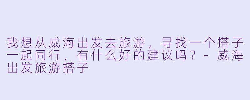 我想从威海出发去旅游,寻找一个搭子一起同行,有什么好的建议吗?