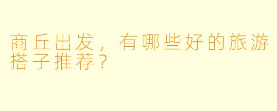 商丘出发，有哪些好的旅游搭子推荐？