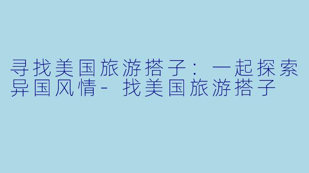 寻找美国旅游搭子：一起探索异国风情-找美国旅游搭子