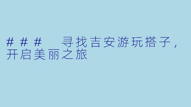 ### 寻找吉安游玩搭子，开启美丽之旅