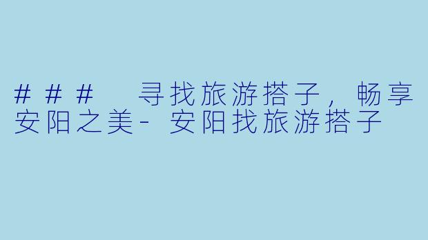 ### 寻找旅游搭子，畅享安阳之美-安阳找旅游搭子