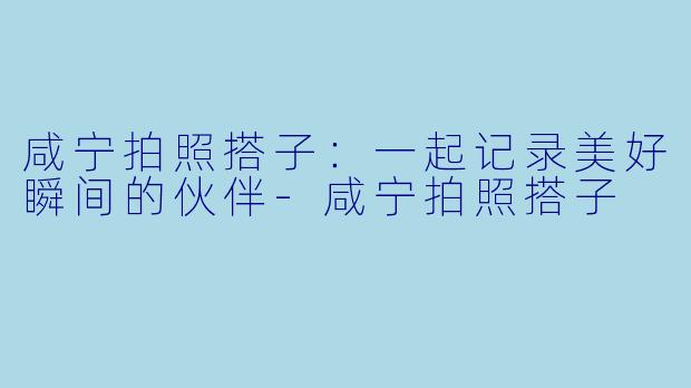 咸宁拍照搭子：一起记录美好瞬间的伙伴-咸宁拍照搭子