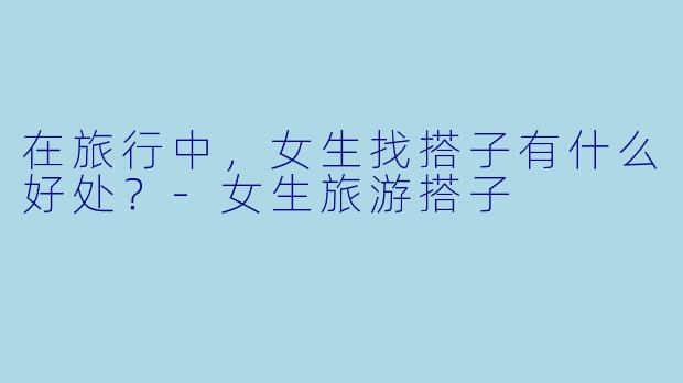 在旅行中，女生找搭子有什么好处？
