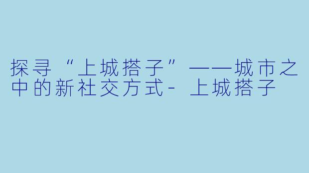 探寻“上城搭子”——城市之中的新社交方式-上城搭子