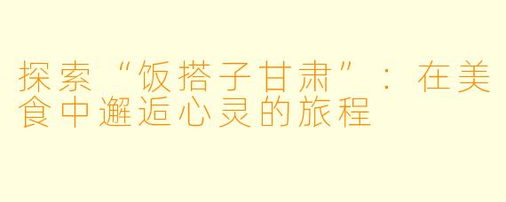 探索“饭搭子甘肃”：在美食中邂逅心灵的旅程