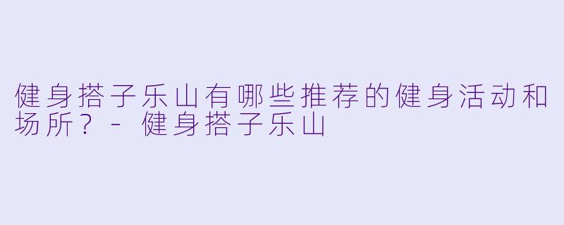 健身搭子乐山有哪些推荐的健身活动和场所？