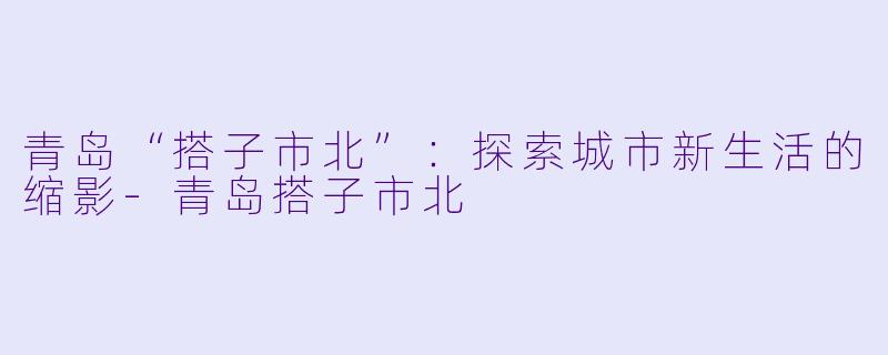青岛“搭子市北”：探索城市新生活的缩影-青岛搭子市北