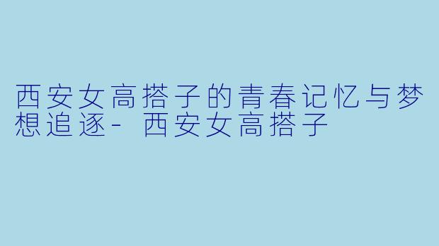西安女高搭子的青春记忆与梦想追逐-西安女高搭子