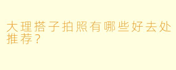 大理搭子拍照有哪些好去处推荐？