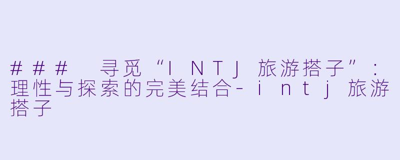 ### 寻觅“INTJ旅游搭子”：理性与探索的完美结合-intj旅游搭子