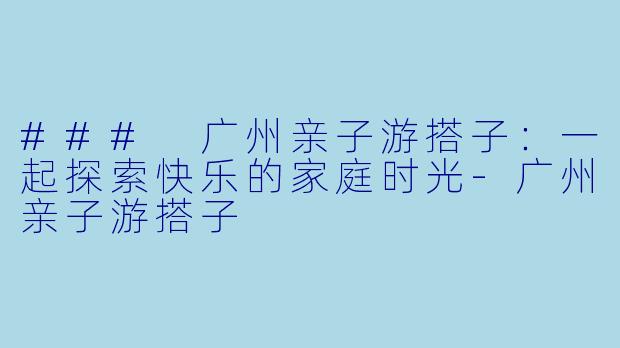 ### 广州亲子游搭子：一起探索快乐的家庭时光-广州亲子游搭子