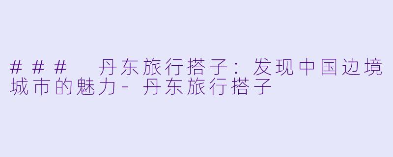 ### 丹东旅行搭子:发现中国边境城市的魅力