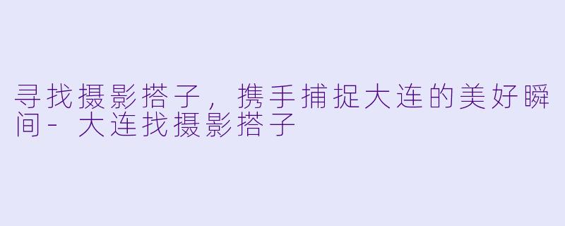 寻找摄影搭子，携手捕捉大连的美好瞬间-大连找摄影搭子