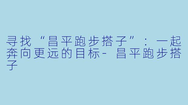 寻找“昌平跑步搭子”：一起奔向更远的目标-昌平跑步搭子