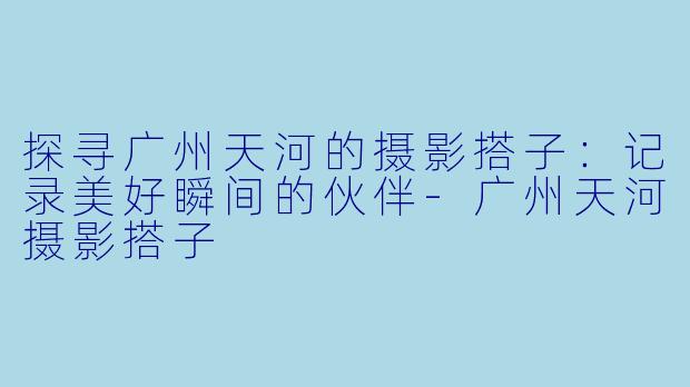 探寻广州天河的摄影搭子：记录美好瞬间的伙伴-广州天河摄影搭子