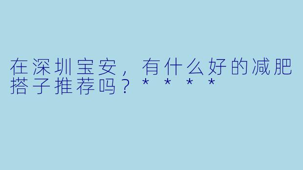 在深圳宝安,有什么好的减肥搭子推荐吗?****