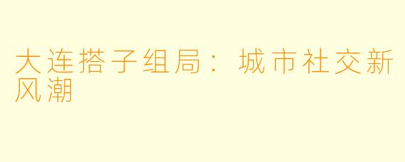 大连搭子组局:城市社交新风潮