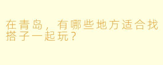 在青岛，有哪些地方适合找搭子一起玩？