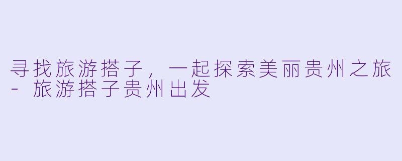 寻找旅游搭子，一起探索美丽贵州之旅-旅游搭子贵州出发
