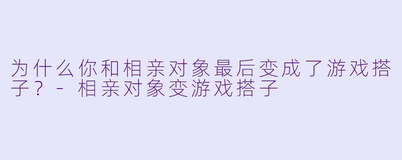 为什么你和相亲对象最后变成了游戏搭子？