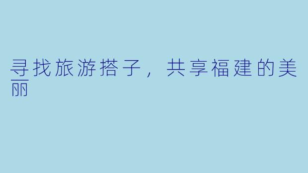 寻找旅游搭子，共享福建的美丽