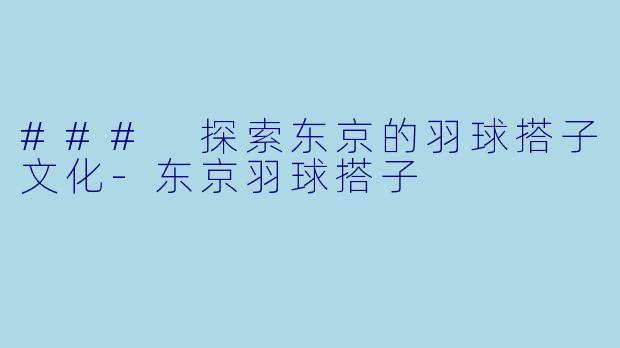 ### 探索东京的羽球搭子文化-东京羽球搭子