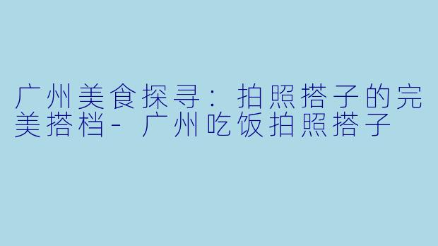 广州美食探寻：拍照搭子的完美搭档-广州吃饭拍照搭子