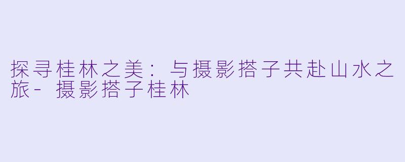 探寻桂林之美:与摄影搭子共赴山水之旅