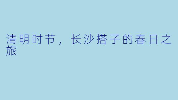 清明时节，长沙搭子的春日之旅