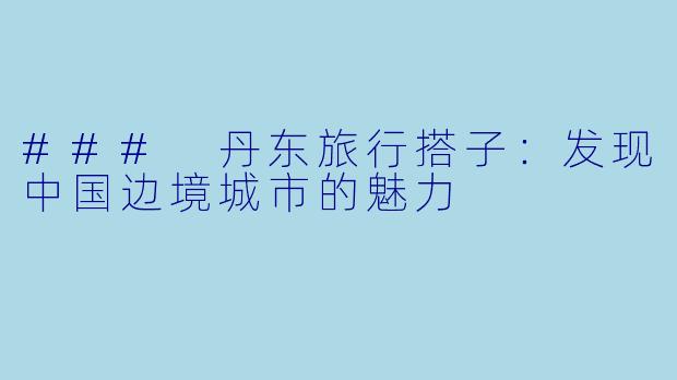 ### 丹东旅行搭子：发现中国边境城市的魅力