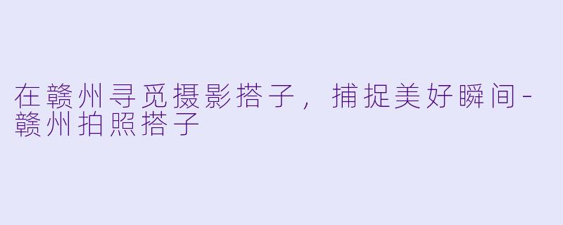 在赣州寻觅摄影搭子，捕捉美好瞬间-赣州拍照搭子