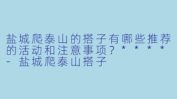 盐城爬泰山的搭子有哪些推荐的活动和注意事项?****