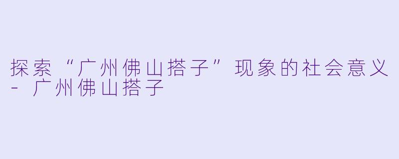 探索“广州佛山搭子”现象的社会意义-广州佛山搭子