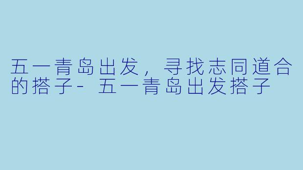 五一青岛出发，寻找志同道合的搭子-五一青岛出发搭子