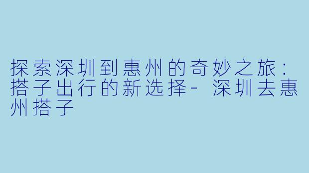探索深圳到惠州的奇妙之旅：搭子出行的新选择-深圳去惠州搭子
