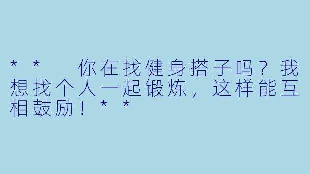 ** 你在找健身搭子吗？我想找个人一起锻炼，这样能互相鼓励！**
