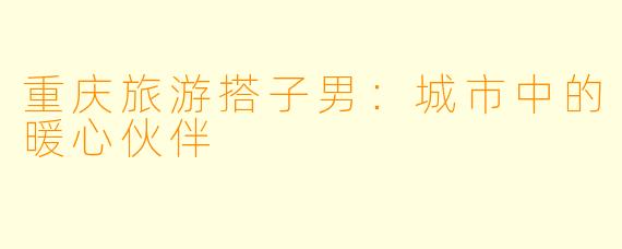 重庆旅游搭子男:城市中的暖心伙伴