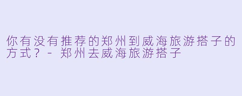 你有没有推荐的郑州到威海旅游搭子的方式？
