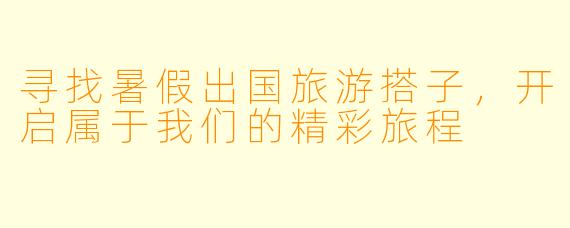 寻找暑假出国旅游搭子,开启属于我们的精彩旅程