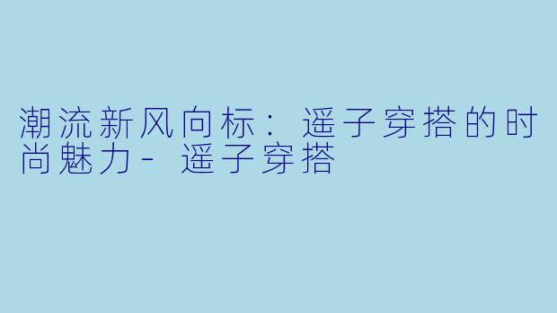 潮流新风向标：遥子穿搭的时尚魅力-遥子穿搭