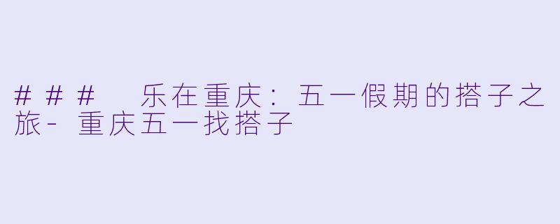 ### 乐在重庆：五一假期的搭子之旅-重庆五一找搭子