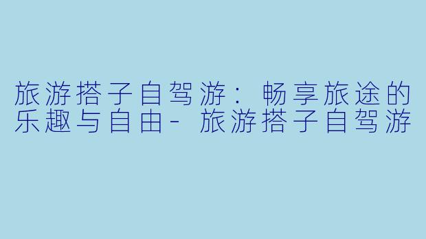 旅游搭子自驾游：畅享旅途的乐趣与自由-旅游搭子自驾游