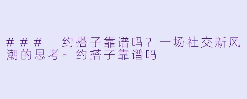### 约搭子靠谱吗？一场社交新风潮的思考-约搭子靠谱吗