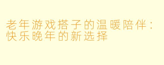 老年游戏搭子的温暖陪伴:快乐晚年的新选择