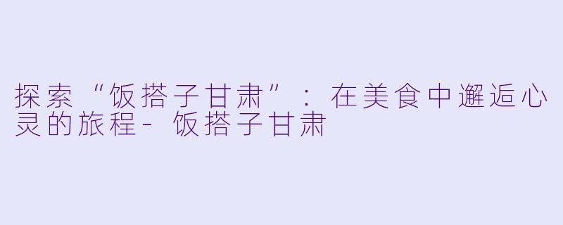 探索“饭搭子甘肃”:在美食中邂逅心灵的旅程
