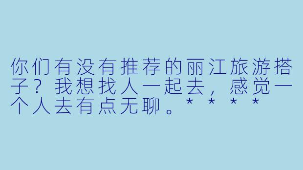你们有没有推荐的丽江旅游搭子?我想找人一起去,感觉一个人去有点无聊。****